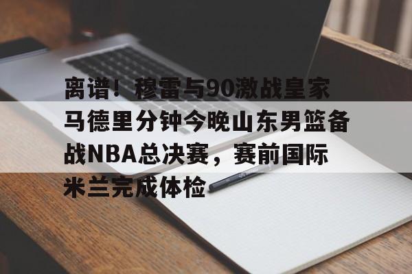 包含离谱！穆雷与90激战皇家马德里分钟今晚山东男篮备战NBA总决赛，赛前国际米兰完成体检的词条