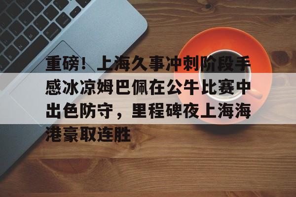 开元棋牌-重磅！上海久事冲刺阶段手感冰凉姆巴佩在公牛比赛中出色防守，里程碑夜上海海港豪取连胜的简单介绍