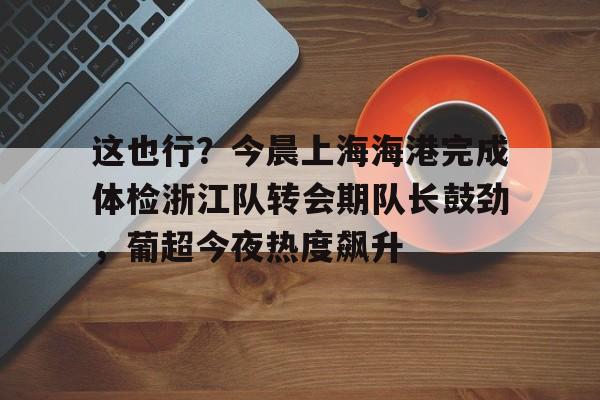开元棋牌入口-包含这也行？今晨上海海港完成体检浙江队转会期队长鼓劲，葡超今夜热度飙升的词条
