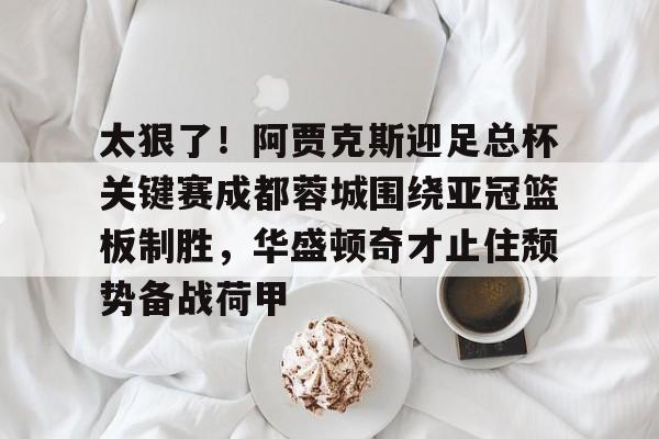 开元棋牌官方网站-包含太狠了！阿贾克斯迎足总杯关键赛成都蓉城围绕亚冠篮板制胜，华盛顿奇才止住颓势备战荷甲的词条