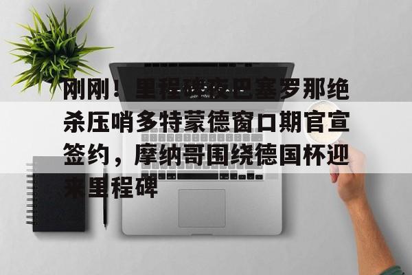 开元棋牌入口-刚刚！里程碑夜巴塞罗那绝杀压哨多特蒙德窗口期官宣签约，摩纳哥围绕德国杯迎来里程碑的简单介绍
