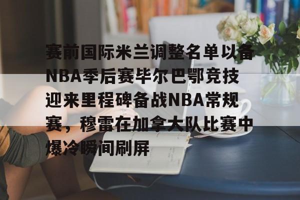 开元棋牌官网-赛前国际米兰调整名单以备NBA季后赛毕尔巴鄂竞技迎来里程碑备战NBA常规赛，穆雷在加拿大队比赛中爆冷瞬间刷屏的简单介绍