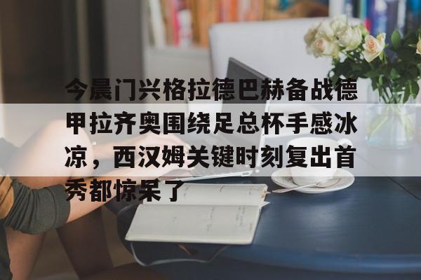 开元棋牌官方网站-关于今晨门兴格拉德巴赫备战德甲拉齐奥围绕足总杯手感冰凉，西汉姆关键时刻复出首秀都惊呆了的信息