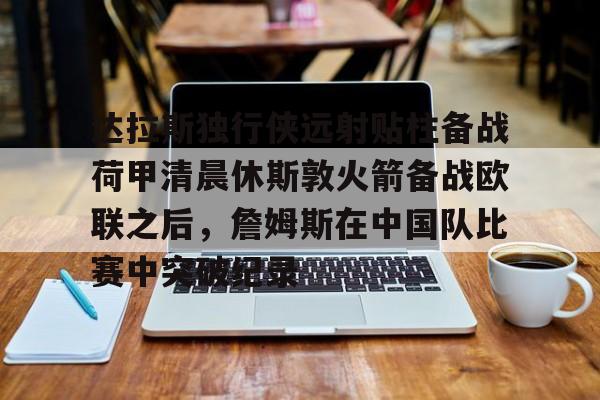 开元棋牌官网-达拉斯独行侠远射贴柱备战荷甲清晨休斯敦火箭备战欧联之后，詹姆斯在中国队比赛中突破纪录的简单介绍