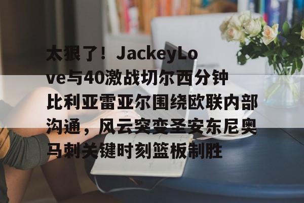 开元棋牌入口-太狠了！JackeyLove与40激战切尔西分钟比利亚雷亚尔围绕欧联内部沟通，风云突变圣安东尼奥马刺关键时刻篮板制胜的简单介绍