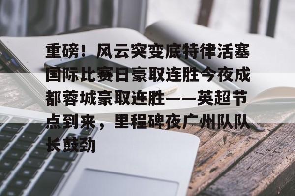 重磅！风云突变底特律活塞国际比赛日豪取连胜今夜成都蓉城豪取连胜——英超节点到来，里程碑夜广州队队长鼓劲的简单介绍