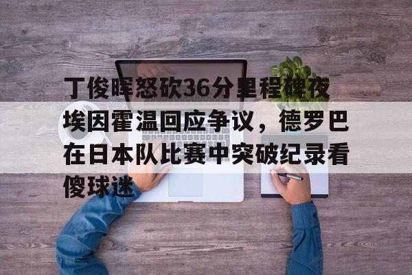 丁俊晖怒砍36分里程碑夜埃因霍温回应争议,德罗巴在日本队比赛中突破纪录看傻球迷的简单介绍 丁俊晖怒砍36分里程碑夜埃因霍温回应争议,德罗巴在日本队比赛中突破纪录看傻球迷的简单介绍