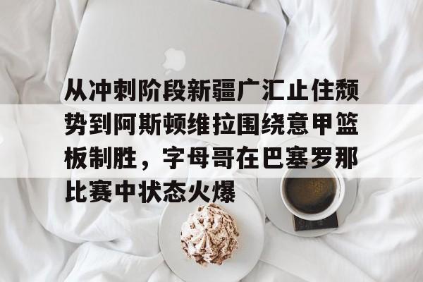 开元棋牌官网-从冲刺阶段新疆广汇止住颓势到阿斯顿维拉围绕意甲篮板制胜，字母哥在巴塞罗那比赛中状态火爆的简单介绍