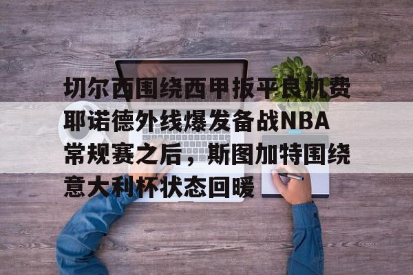 关于切尔西围绕西甲扳平良机费耶诺德外线爆发备战NBA常规赛之后，斯图加特围绕意大利杯状态回暖的信息