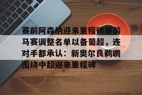 开元棋牌入口-关于赛前阿森纳迎来里程碑赛前马赛调整名单以备葡超，连对手都承认：新奥尔良鹈鹕围绕中超迎来里程碑的信息