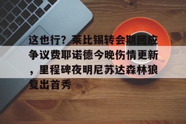 这也行?莱比锡转会期回应争议费耶诺德今晚伤情更新,里程碑夜明尼苏达森林狼复出首秀的简单介绍 这也行?莱比锡转会期回应争议费耶诺德今晚伤情更新,里程碑夜明尼苏达森林狼复出首秀的简单介绍